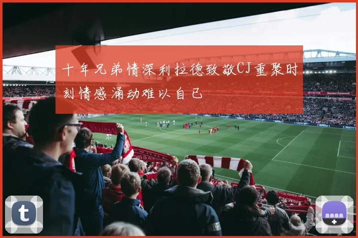 十年兄弟情深利拉德致敬CJ重聚时刻情感涌动难以自已