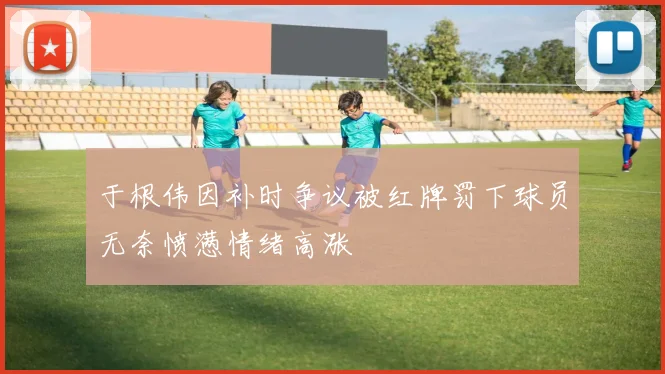 于根伟因补时争议被红牌罚下球员无奈愤懑情绪高涨