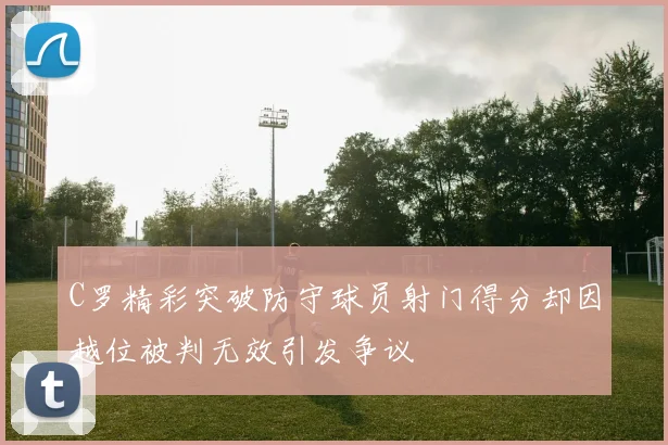C罗精彩突破防守球员射门得分却因越位被判无效引发争议