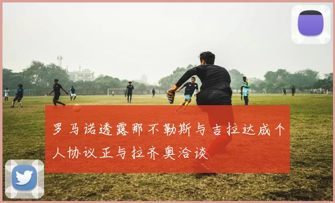 罗马诺透露那不勒斯与吉拉达成个人协议正与拉齐奥洽谈