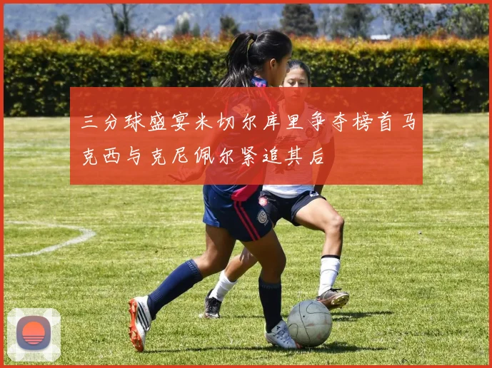 三分球盛宴米切尔库里争夺榜首马克西与克尼佩尔紧追其后