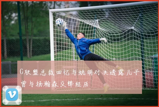 G联盟总裁回忆与姚明对决透露儿子曾与杨瀚森交锋经历