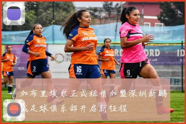 加布里埃尔正式租借加盟深圳新鹏城足球俱乐部开启新征程