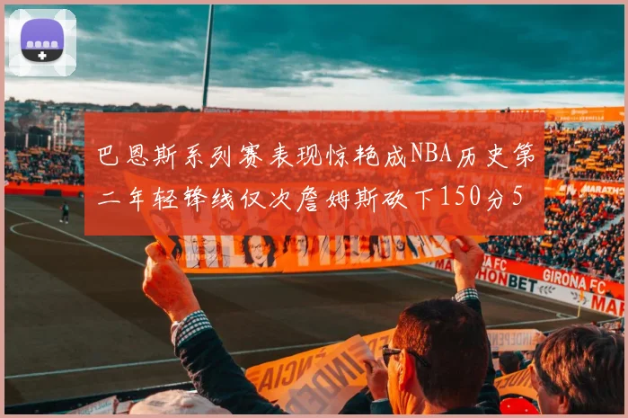 巴恩斯系列赛表现惊艳成NBA历史第二年轻锋线仅次詹姆斯砍下150分50助