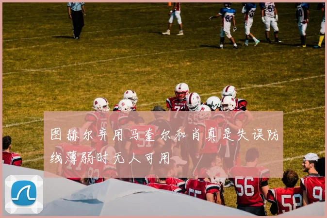 图赫尔弃用马奎尔和肖真是失误防线薄弱时无人可用