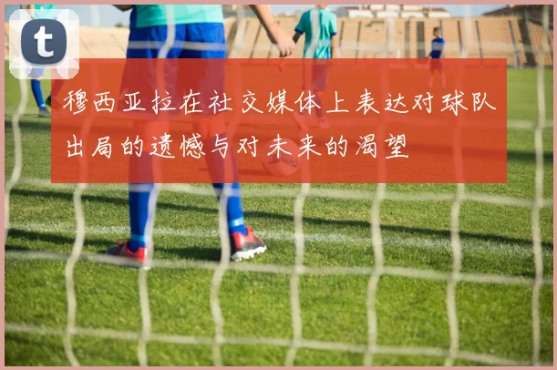 穆西亚拉在社交媒体上表达对球队出局的遗憾与对未来的渴望