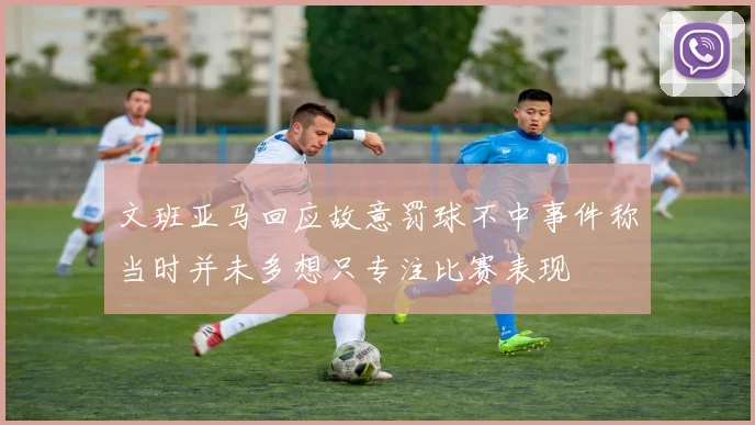 文班亚马回应故意罚球不中事件称当时并未多想只专注比赛表现