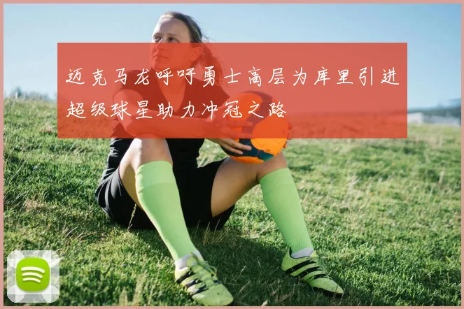 迈克马龙呼吁勇士高层为库里引进超级球星助力冲冠之路