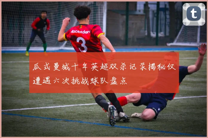 瓜式曼城十年英超双杀记录揭秘仅遭遇六次挑战球队盘点