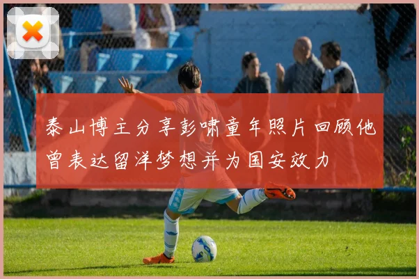泰山博主分享彭啸童年照片回顾他曾表达留洋梦想并为国安效力
