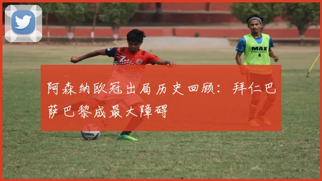 阿森纳欧冠出局历史回顾：拜仁巴萨巴黎成最大障碍