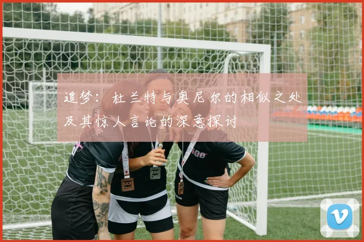 追梦：杜兰特与奥尼尔的相似之处及其惊人言论的深意探讨
