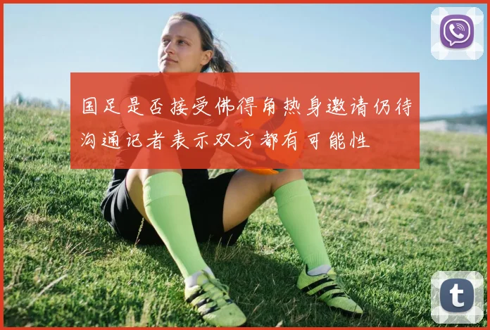 国足是否接受佛得角热身邀请仍待沟通记者表示双方都有可能性