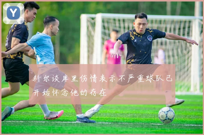 科尔谈库里伤情表示不严重球队已开始怀念他的存在