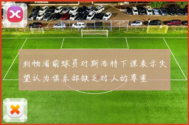 利物浦前球员对斯洛特下课表示失望认为俱乐部缺乏对人的尊重